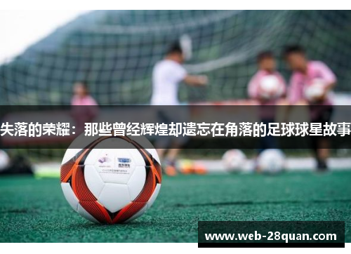失落的荣耀：那些曾经辉煌却遗忘在角落的足球球星故事