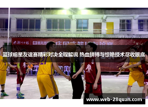 篮球明星友谊赛精彩对决全程解说 热血拼搏与惊艳技术尽收眼底