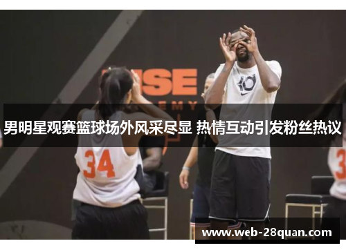 男明星观赛篮球场外风采尽显 热情互动引发粉丝热议